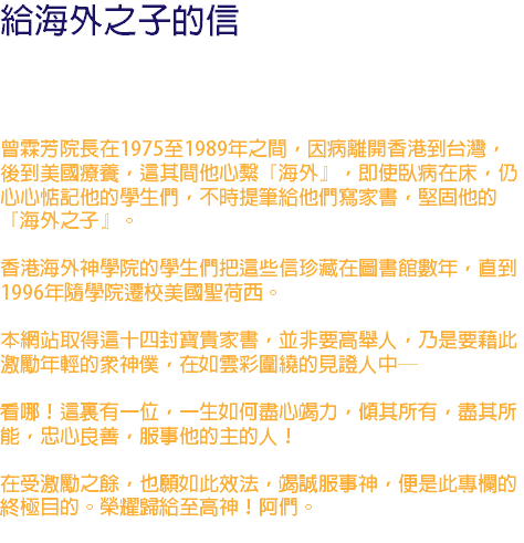 給海外之子的信 曾霖芳院長在1975至1989年之間，因病離開香港到台灣，後到美國療養，這其間他心繫『海外』，即使臥病在床，仍心心惦記他的學生們，不時提筆給他們寫家書，堅固他的『海外之子』。 香港海外神學院的學生們把這些信珍藏在圖書館數年，直到1996年隨學院遷校美國聖荷西。 本網站取得這十四封寶貴家書，並非要高舉人，乃是要藉此激勵年輕的眾神僕，在如雲彩圍繞的見證人中─ 看哪！這裏有一位，一生如何盡心竭力，傾其所有，盡其所能，忠心良善，服事他的主的人！ 在受激勵之餘，也願如此效法，竭誠服事神，便是此專欄的終極目的。榮耀歸給至高神！阿們。 