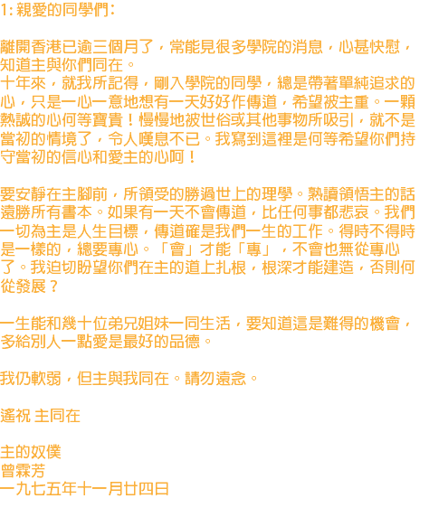 1: 親愛的同學們﹕ 離開香港已逾三個月了，常能見很多學院的消息，心甚快慰，知道主與你們同在。 十年來，就我所記得，剛入學院的同學，總是帶著單純追求的心，只是一心一意地想有一天好好作傳道，希望被主重。一顆熱誠的心何等寶貴！慢慢地被世俗或其他事物所吸引，就不是當初的情境了，令人嘆息不已。我寫到這裡是何等希望你們持守當初的信心和愛主的心呵！ 要安靜在主腳前，所領受的勝過世上的理學。熟讀領悟主的話遠勝所有書本。如果有一天不會傳道，比任何事都悲哀。我們一切為主是人生目標，傳道確是我們一生的工作。得時不得時是一樣的，總要專心。「會」才能「專」，不會也無從專心了。我迫切盼望你們在主的道上扎根，根深才能建造，否則何從發展？ 一生能和幾十位弟兄姐妹一同生活，要知道這是難得的機會，多給別人一點愛是最好的品德。 我仍軟弱，但主與我同在。請勿遠念。 遙祝 主同在 主的奴僕 曾霖芳 一九七五年十一月廿四日
