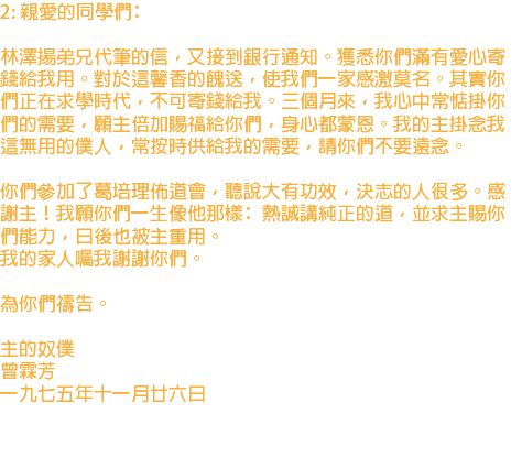2: 親愛的同學們﹕ 林澤揚弟兄代筆的信，又接到銀行通知。獲悉你們滿有愛心寄錢給我用。對於這馨香的餽送，使我們一家感激莫名。其實你們正在求學時代，不可寄錢給我。三個月來，我心中常惦掛你們的需要，願主倍加賜福給你們，身心都蒙恩。我的主掛念我這無用的僕人，常按時供給我的需要，請你們不要遠念。 你們參加了葛培理佈道會，聽說大有功效，決志的人很多。感謝主！我願你們一生像他那樣﹕熱誠講純正的道，並求主賜你們能力，日後也被主重用。 我的家人囑我謝謝你們。 為你們禱告。 主的奴僕 曾霖芳 一九七五年十一月廿六日 