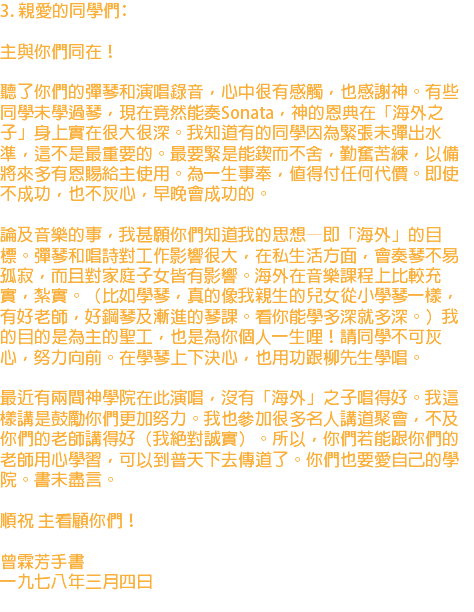 3. 親愛的同學們﹕ 主與你們同在！ 聽了你們的彈琴和演唱錄音，心中很有感觸，也感謝神。有些同學未學過琴，現在竟然能奏Sonata，神的恩典在「海外之子」身上實在很大很深。我知道有的同學因為緊張未彈出水準，這不是最重要的。最要緊是能鍥而不舍，勤奮苦練，以備將來多有恩賜給主使用。為一生事奉，值得付任何代價。即使不成功，也不灰心，早晚會成功的。 論及音樂的事，我甚願你們知道我的思想—即「海外」的目標。彈琴和唱詩對工作影響很大，在私生活方面，會奏琴不易孤寂，而且對家庭子女皆有影響。海外在音樂課程上比較充實，紮實。（比如學琴，真的像我親生的兒女從小學琴一樣，有好老師，好鋼琴及漸進的琴課。看你能學多深就多深。）我的目的是為主的聖工，也是為你個人一生哩！請同學不可灰心，努力向前。在學琴上下決心，也用功跟柳先生學唱。 最近有兩間神學院在此演唱，沒有「海外」之子唱得好。我這樣講是鼓勵你們更加努力。我也參加很多名人講道聚會，不及你們的老師講得好（我絕對誠實）。所以，你們若能跟你們的老師用心學習，可以到普天下去傳道了。你們也要愛自己的學院。書未盡言。 順祝 主看顧你們！ 曾霖芳手書 一九七八年三月四日 
