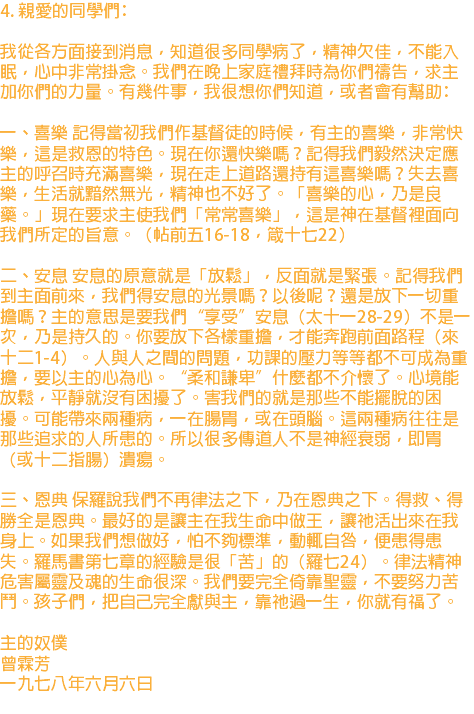4. 親愛的同學們﹕ 我從各方面接到消息，知道很多同學病了，精神欠佳，不能入眠，心中非常掛念。我們在晚上家庭禮拜時為你們禱告，求主加你們的力量。有幾件事，我很想你們知道，或者會有幫助﹕ 一、喜樂 記得當初我們作基督徒的時候，有主的喜樂，非常快樂，這是救恩的特色。現在你還快樂嗎？記得我們毅然決定應主的呼召時充滿喜樂，現在走上道路還持有這喜樂嗎？失去喜樂，生活就黯然無光，精神也不好了。「喜樂的心，乃是良藥。」現在要求主使我們「常常喜樂」，這是神在基督裡面向我們所定的旨意。（帖前五16-18，箴十七22） 二、安息 安息的原意就是「放鬆」，反面就是緊張。記得我們到主面前來，我們得安息的光景嗎？以後呢？還是放下一切重擔嗎？主的意思是要我們“享受”安息（太十一28-29）不是一次，乃是持久的。你要放下各樣重擔，才能奔跑前面路程（來十二1-4）。人與人之間的問題，功課的壓力等等都不可成為重擔，要以主的心為心。“柔和謙卑”什麼都不介懷了。心境能放鬆，平靜就沒有困擾了。害我們的就是那些不能擺脫的困擾。可能帶來兩種病，一在腸胃，或在頭腦。這兩種病往往是那些追求的人所患的。所以很多傳道人不是神經衰弱，即胃（或十二指腸）潰瘍。 三、恩典 保羅說我們不再律法之下，乃在恩典之下。得救、得勝全是恩典。最好的是讓主在我生命中做王，讓祂活出來在我身上。如果我們想做好，怕不夠標準，動輒自咎，便患得患失。羅馬書第七章的經驗是很「苦」的（羅七24）。律法精神危害屬靈及魂的生命很深。我們要完全倚靠聖靈，不要努力苦鬥。孩子們，把自己完全獻與主，靠祂過一生，你就有福了。 主的奴僕 曾霖芳 一九七八年六月六日 