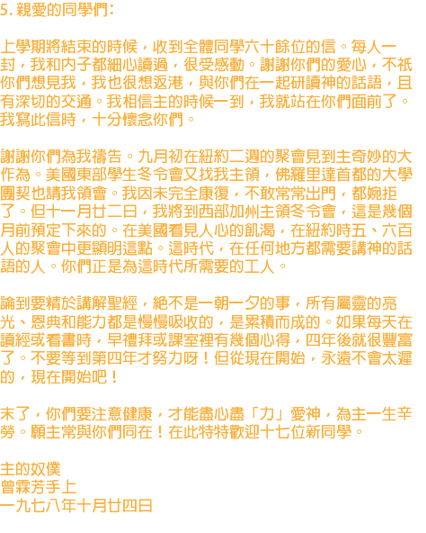 5. 親愛的同學們﹕ 上學期將結束的時候，收到全體同學六十餘位的信。每人一封，我和內子都細心讀過，很受感動。謝謝你們的愛心，不祇你們想見我，我也很想返港，與你們在一起研讀神的話語，且有深切的交通。我相信主的時候一到，我就站在你們面前了。我寫此信時，十分懷念你們。 謝謝你們為我禱告。九月初在紐約二週的聚會見到主奇妙的大作為。美國東部學生冬令會又找我主領，佛羅里達首都的大學團契也請我領會。我因未完全康復，不敢常常出門，都婉拒了。但十一月廿二日，我將到西部加州主領冬令會，這是幾個月前預定下來的。在美國看見人心的飢渴，在紐約時五、六百人的聚會中更顯明這點。這時代，在任何地方都需要講神的話語的人。你們正是為這時代所需要的工人。 論到要精於講解聖經，絕不是一朝一夕的事，所有屬靈的亮光、恩典和能力都是慢慢吸收的，是累積而成的。如果每天在讀經或看書時，早禮拜或課室裡有幾個心得，四年後就很豐富了。不要等到第四年才努力呀！但從現在開始，永遠不會太遲的，現在開始吧！ 末了，你們要注意健康，才能盡心盡「力」愛神，為主一生辛勞。願主常與你們同在！在此特特歡迎十七位新同學。 主的奴僕 曾霖芳手上 一九七八年十月廿四日 