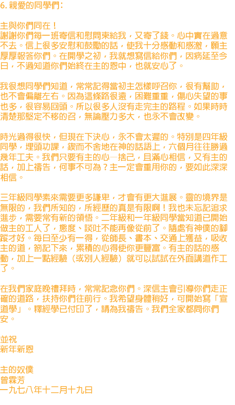 6. 親愛的同學們﹕ 主與你們同在！ 謝謝你們每一班寄信和慰問柬給我，又寄了錢。心中實在過意不去。信上很多安慰和鼓勵的話，使我十分感動和感激，願主厚厚報答你們。在開學之初，我就想寫信給你們，因病延至今日，不過知道你們始終在主的恩中，也就安心了。 我很想同學們知道，常常記得當初主怎樣呼召你，很有幫助，也不會偏離左右。因為這條路很遠，困難重重，傷心失望的事也多，很容易回頭。所以很多人沒有走完主的路程。如果時時清楚那堅定不移的召，無論壓力多大，也永不會改變。 時光過得很快，但現在下決心，永不會太遲的。特別是四年級同學，埋頭功課，鍥而不舍地在神的話語上，六個月往往勝過幾年工夫。我們只要有主的心—捨己，且滿心相信，又有主的話，加上禱告，何事不可為？主一定會重用你的，要如此深深相信。 三年級同學素來需要更多謙卑，才會有更大進展。靈的境界是無限的，我們所知的，所經歷的真是有限啊！我也未忘記追求進步，需要常有新的領悟。二年級和一年級同學當知道已開始做主的工人了，態度、談吐不能再像從前了。隨處有神僕的腳蹤才好。每日至少有一得，從師長、書本、交通上獲益，吸收主的道，劄記下來，累積的心得使你更豐富。有主的話的感動，加上一點經驗（或別人經驗）就可以試試在外面講道作工了。 在我們家庭晚禮拜時，常常記念你們。深信主會引導你們走正確的道路，扶持你們往前行。我希望身體稍好，可開始寫「宣道學」。釋經學已付印了，請為我禱告。我們全家都問你們安。 並祝 新年新恩 主的奴僕 曾霖芳 一九七八年十二月十九日 