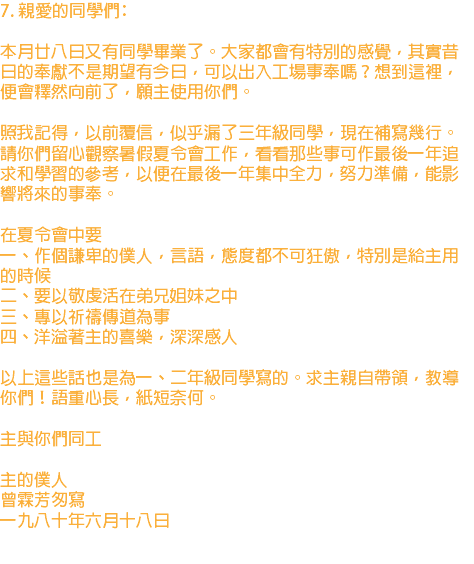 7. 親愛的同學們﹕ 本月廿八日又有同學畢業了。大家都會有特別的感覺，其實昔日的奉獻不是期望有今日，可以出入工場事奉嗎？想到這裡，便會釋然向前了，願主使用你們。 照我記得，以前覆信，似乎漏了三年級同學，現在補寫幾行。請你們留心觀察暑假夏令會工作，看看那些事可作最後一年追求和學習的參考，以便在最後一年集中全力，努力準備，能影響將來的事奉。 在夏令會中要 一、作個謙卑的僕人，言語，態度都不可狂傲，特別是給主用的時候 二、要以敬虔活在弟兄姐妹之中 三、專以祈禱傳道為事 四、洋溢著主的喜樂，深深感人 以上這些話也是為一、二年級同學寫的。求主親自帶領，教導你們！語重心長，紙短奈何。 主與你們同工 主的僕人 曾霖芳匆寫 一九八十年六月十八日 
