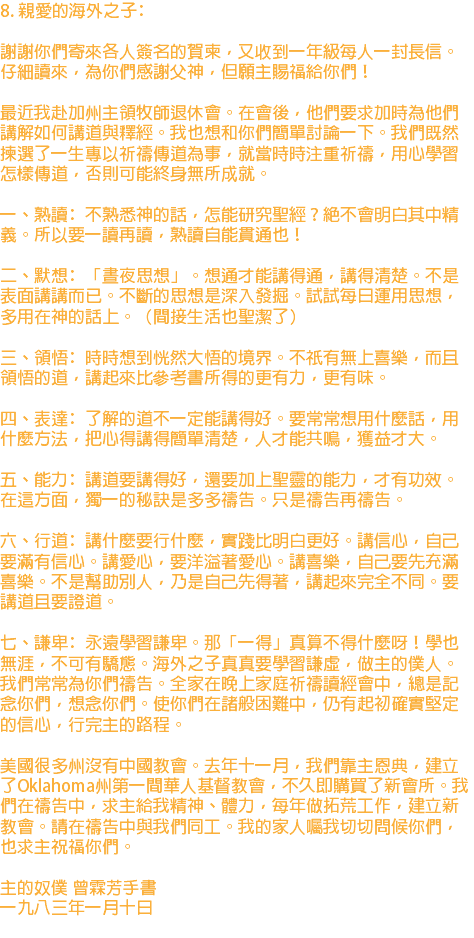 8. 親愛的海外之子﹕ 謝謝你們寄來各人簽名的賀柬，又收到一年級每人一封長信。仔細讀來，為你們感謝父神，但願主賜福給你們！ 最近我赴加州主領牧師退休會。在會後，他們要求加時為他們講解如何講道與釋經。我也想和你們簡單討論一下。我們既然揀選了一生專以祈禱傳道為事，就當時時注重祈禱，用心學習怎樣傳道，否則可能終身無所成就。 一、熟讀﹕不熟悉神的話，怎能研究聖經？絕不會明白其中精義。所以要一讀再讀，熟讀自能貫通也！ 二、默想﹕「晝夜思想」。想通才能講得通，講得清楚。不是表面講講而已。不斷的思想是深入發掘。試試每日運用思想，多用在神的話上。（間接生活也聖潔了） 三、領悟﹕時時想到恍然大悟的境界。不祇有無上喜樂，而且領悟的道，講起來比參考書所得的更有力，更有味。 四、表達﹕了解的道不一定能講得好。要常常想用什麼話，用什麼方法，把心得講得簡單清楚，人才能共鳴，獲益才大。 五、能力﹕講道要講得好，還要加上聖靈的能力，才有功效。在這方面，獨一的秘訣是多多禱告。只是禱告再禱告。 六、行道﹕講什麼要行什麼，實踐比明白更好。講信心，自己要滿有信心。講愛心，要洋溢著愛心。講喜樂，自己要先充滿喜樂。不是幫助別人，乃是自己先得著，講起來完全不同。要講道且要證道。 七、謙卑﹕永遠學習謙卑。那「一得」真算不得什麼呀！學也無涯，不可有驕態。海外之子真真要學習謙虛，做主的僕人。 我們常常為你們禱告。全家在晚上家庭祈禱讀經會中，總是記念你們，想念你們。使你們在諸般困難中，仍有起初確實堅定的信心，行完主的路程。 美國很多州沒有中國教會。去年十一月，我們靠主恩典，建立了Oklahoma州第一間華人基督教會，不久即購買了新會所。我們在禱告中，求主給我精神、體力，每年做拓荒工作，建立新教會。請在禱告中與我們同工。我的家人囑我切切問候你們，也求主祝福你們。 主的奴僕 曾霖芳手書 一九八三年一月十日 