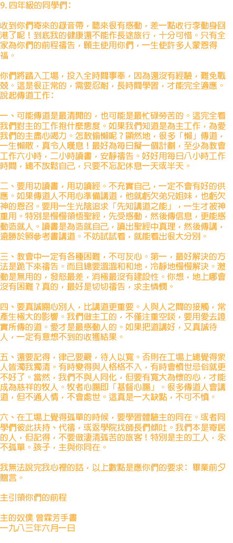 9. 四年級的同學們﹕ 收到你們寄來的錄音帶，聽來很有感動，差一點收行李動身回港了呢！到底我的健康還不能作長途旅行，十分可惜。只有全家為你們的前程禱告，願主使用你們，一生使許多人蒙恩得福。 你們將踏入工場，投入全時間事奉，因為還沒有經驗，難免戰兢。這是很正常的，需要忍耐，長時間學習，才能完全適應。 說起傳道工作﹕ 一、可能傳道是最清閒的，也可能是最忙碌勞苦的。這完全看我們對主的工作抱什麼態度。如果我們知道是為主工作，為愛我們的主盡心竭力。怎敢偷懶呢？顯然地，很多「懶」傳道，一生懶散，真令人嘆息！最好為每日擬一個計劃，至少為教會工作六小時，二小時讀書，安靜禱告。好好用每日八小時工作時間，總不放鬆自己，只要不忘記休息一天或半天。 二、要用功讀書，用功讀經。不充實自己，一定不會有好的供應。如果傳道人不用心準備講道，他就虧欠弟兄姐妹，也虧欠神的恩召。要用一生光陰追求「先知講道之能」，一生才被神重用。特別是慢慢領悟聖經，先受感動，然後傳信息，更能感動造就人。讀書是為造就自己，讀出聖經中真理，然後傳講，遠勝於照參考書講道。不妨試試看，就能看出很大分別。 三、教會中一定有各種困難，不可灰心。第一，最好解決的方法是跪下來禱告。而且總要溫溫和和地，冷靜地慢慢解決。激動是無用的，發怒最差，消極最沒有建設性。你想，地上哪會沒有困難？真的，最好是切切禱告，求主憐憫。 四、要真誠關心別人，比講道更重要。人與人之間的接觸，常產生極大的影響。我們做主工的，不僅注重空談，要用愛去證實所傳的道。愛才是最感動人的。如果把道講好，又真誠待人，一定有意想不到的收獲結果。 五、還要記得，律己要嚴，待人以寬。否則在工場上總覺得眾人皆濁我獨清。有時變得與人格格不入，有時會憤世忌俗就更不好了。當然，我們不與人同化，但要有寬大為懷的心，才能成為慈祥的牧人。牧者心腸即「基督心腸」。很多傳道人會講道，但不通人情，不會處世。這真是一大缺點，不可不慎。 六、在工場上覺得孤單的時候，要學習體驗主的同在。或者同學們彼此扶持、代禱，或返學院找師長們傾吐。我們本是寄居的人，但記得，不要做淒清孤苦的旅客！特別是主的工人，永不孤單。孩子，主與你同在。 我無法說完我心裡的話，以上數點是應你們的要求﹕畢業前夕贈言。 主引領你們的前程 主的奴僕 曾霖芳手書 一九八三年六月一日 