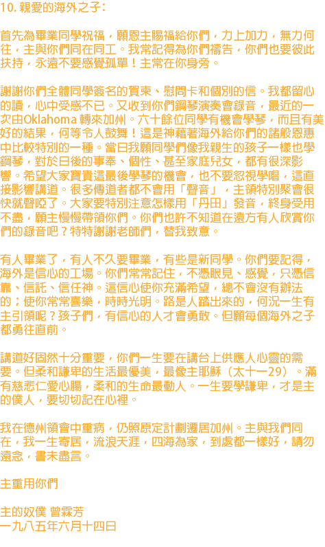 10. 親愛的海外之子﹕ 首先為畢業同學祝福，願恩主賜福給你們，力上加力，無力何往，主與你們同在同工。我常記得為你們禱告，你們也要彼此扶持，永遠不要感覺孤單！主常在你身旁。 謝謝你們全體同學簽名的賀柬、慰問卡和個別的信。我都留心的讀，心中受感不已。又收到你們鋼琴演奏會錄音，最近的一次由Oklahoma 轉來加州。六十餘位同學有機會學琴，而且有美好的結果，何等令人鼓舞！這是神藉著海外給你們的諸般恩惠中比較特別的一種。當日我願同學們像我親生的孩子一樣也學鋼琴，對於日後的事奉、個性、甚至家庭兒女，都有很深影響。希望大家寶貴這最後學琴的機會，也不要忽視學唱，這直接影響講道。很多傳道者都不會用「聲音」，主領特別聚會很快就聲啞了。大家要特別注意怎樣用「丹田」發音，終身受用不盡，願主慢慢帶領你們。你們也許不知道在遠方有人欣賞你們的錄音吧？特特謝謝老師們，替我致意。 有人畢業了，有人不久要畢業，有些是新同學。你們要記得，海外是信心的工場。你們常常記住，不憑眼見、感覺，只憑信靠、信託、信任神。這信心使你充滿希望，總不會沒有辦法的；使你常常喜樂，時時光明。路是人踏出來的，何況一生有主引領呢？孩子們，有信心的人才會勇敢。但願每個海外之子都勇往直前。 講道好固然十分重要，你們一生要在講台上供應人心靈的需要。但柔和謙卑的生活最優美，最像主耶穌（太十一29）。滿有慈悲仁愛心腸，柔和的生命最動人。一生要學謙卑，才是主的僕人，要切切記在心裡。 我在德州領會中重病，仍照原定計劃遷居加州。主與我們同在，我一生寄居，流浪天涯，四海為家，到處都一樣好，請勿遠念，書未盡言。 主重用你們 主的奴僕 曾霖芳 一九八五年六月十四日 