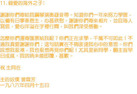 11. 親愛的海外之子﹕ 謝謝你們寄給我鋼琴演奏錄音帶。知道你們一年來努力學習，以備有日事奉恩主，心甚欣慰。謝謝你們寄來相片，並且每人寫信，愛心洋溢在字裡行間，叫我們深受感動。 怎麼你們還寄匯票給我呢？你們正在求學，千萬不可如此！不過我真要謝謝你們；這句話實在不夠表達我心中的意思。你們說想我返港，我也很想再見你們呢！尤其是新同學，願主旨早日成就。我因病未能即覆，甚歉。 祝 主同在 主的奴僕 曾霖芳 一九八六年四月十五日 