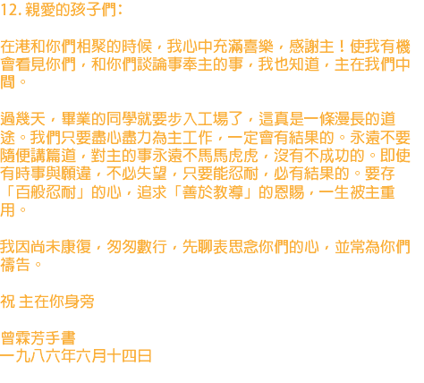 12. 親愛的孩子們﹕ 在港和你們相聚的時候，我心中充滿喜樂，感謝主！使我有機會看見你們，和你們談論事奉主的事，我也知道，主在我們中間。 過幾天，畢業的同學就要步入工場了，這真是一條漫長的道途。我們只要盡心盡力為主工作，一定會有結果的。永遠不要隨便講篇道，對主的事永遠不馬馬虎虎，沒有不成功的。即使有時事與願違，不必失望，只要能忍耐，必有結果的。要存「百般忍耐」的心，追求「善於教導」的恩賜，一生被主重用。 我因尚未康復，匆匆數行，先聊表思念你們的心，並常為你們禱告。 祝 主在你身旁 曾霖芳手書 一九八六年六月十四日 