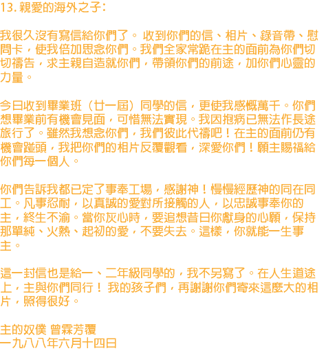 13. 親愛的海外之子﹕ 我很久沒有寫信給你們了。 收到你們的信、相片、錄音帶、慰問卡，使我倍加思念你們。我們全家常跪在主的面前為你們切切禱告，求主親自造就你們，帶領你們的前途，加你們心靈的力量。 今日收到畢業班（廿一屆）同學的信，更使我感慨萬千。你們想畢業前有機會見面，可惜無法實現。我因抱病已無法作長途旅行了。雖然我想念你們，我們彼此代禱吧！在主的面前仍有機會踫頭，我把你們的相片反覆觀看，深愛你們！願主賜福給你們每一個人。 你們告訴我都已定了事奉工場，感謝神！慢慢經歷神的同在同工。凡事忍耐，以真誠的愛對所接觸的人，以忠誠事奉你的主，終生不渝。當你灰心時，要追想昔日你獻身的心願，保持那單純、火熱、起初的愛，不要失去。這樣，你就能一生事主。 這一封信也是給一、二年級同學的，我不另寫了。在人生道途上，主與你們同行！ 我的孩子們，再謝謝你們寄來這麼大的相片，照得很好。 主的奴僕 曾霖芳覆 一九八八年六月十四日 