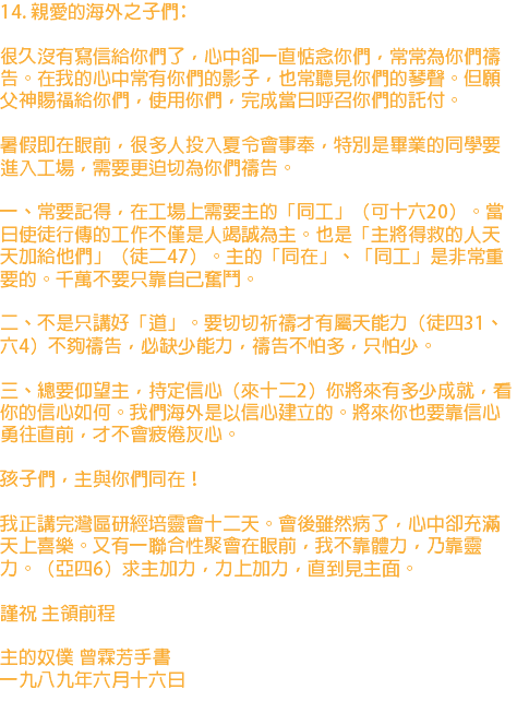 14. 親愛的海外之子們﹕ 很久沒有寫信給你們了，心中卻一直惦念你們，常常為你們禱告。在我的心中常有你們的影子，也常聽見你們的琴聲。但願父神賜福給你們，使用你們，完成當日呼召你們的託付。 暑假即在眼前，很多人投入夏令會事奉，特別是畢業的同學要進入工場，需要更迫切為你們禱告。 一、常要記得，在工場上需要主的「同工」（可十六20）。當日使徒行傳的工作不僅是人竭誠為主。也是「主將得救的人天天加給他們」（徒二47）。主的「同在」、「同工」是非常重要的。千萬不要只靠自己奮鬥。 二、不是只講好「道」。要切切祈禱才有屬天能力（徒四31、六4）不夠禱告，必缺少能力，禱告不怕多，只怕少。 三、總要仰望主，持定信心（來十二2）你將來有多少成就，看你的信心如何。我們海外是以信心建立的。將來你也要靠信心勇往直前，才不會疲倦灰心。 孩子們，主與你們同在！ 我正講完灣區研經培靈會十二天。會後雖然病了，心中卻充滿天上喜樂。又有一聯合性聚會在眼前，我不靠體力，乃靠靈力。（亞四6）求主加力，力上加力，直到見主面。 謹祝 主領前程 主的奴僕 曾霖芳手書 一九八九年六月十六日 