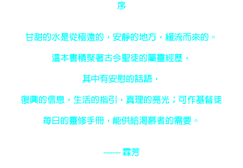 序 甘甜的水是從極遠的，安靜的地方，緩流而來的。 這本書積聚著古今聖徒的屬靈經歷， 其中有安慰的話語， 復興的信息，生活的指引，真理的亮光；可作基督徒 每日的靈修手冊，能供給渴慕者的需要。 ------ 霖芳 