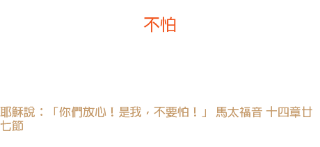 一日 不怕 在聖經中提及「不要怕」和同義的字句，共有三百六十餘次。 神要我們掛起「不懼怕日曆」，天天不怕，時時平安。 耶穌說：「你們放心！是我，不要怕！」 馬太福音 十四章廿七節 