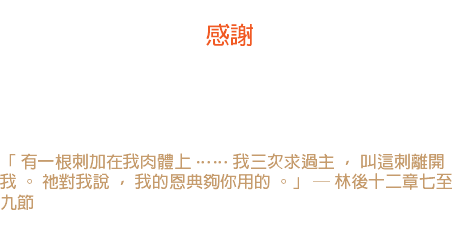 二日 感謝 我的神阿！我從來沒有為我的刺感謝過你。 我曾為我的玫瑰感謝你一千次，卻沒有為我的刺感謝你一次。 - 馬得勝 「 有一根刺加在我肉體上 …… 我三次求過主 ， 叫這刺離開我 。 祂對我說 ， 我的恩典夠你用的 。」 ─ 林後十二章七至九節 