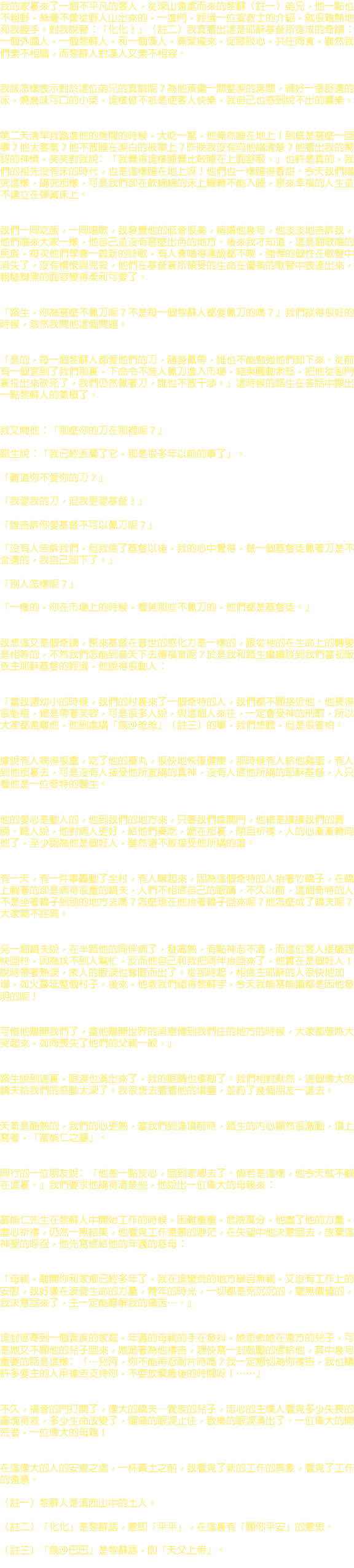 我的家裏來了一個不平凡的客人，從深山遠處而來的黎蘇（註一）弟兄，他一點也不粗野，絲毫不像從野人山出來的，一進門，經過一位宣教士的介紹，就很親熱地和我握手。對我說聲：「化化！」（註二）我真看出這是耶穌基督所造成的奇蹟：一個外國人，一個黎蘇人，和一個漢人，竟聚攏來，促膝談心，共住同食，雖然我們素不相識，而黎蘇人對漢人又素不相容。 我該怎樣表示對於這位弟兄的真誠呢？為他預備一間整潔的房間，鋪好一張舒適的床，燒幾味可口的小菜，這樣做不祇是使客人快樂，我自己也感到說不出的喜樂。 第二天清早我踏進他的房間的時候，大吃一驚，他竟然睡在地上！到底是甚麼一回事？他太客氣？他不敢睡在潔白的被單上？昨晚我沒有向他講清楚？他看出我的驚訝的神情，笑笑對我說﹕「我覺得這樣睡覺比較睡在上面舒服。」也許是真的，我們的祖先沒有床的時代，也是這樣睡在地上呀！他們也一樣睡得香甜。今天我們講究這樣，講究那樣，可是我們卻在軟綿綿的床上輾轉不能入睡，原來幸福的人生並不建立在彈簧床上。 我們一同吃飯，一同唱歌，我發覺他的低音很美，稱讚他幾句，他淡淡地告訴我，他們唱來大家一樣，他自己並沒有甚麼出色的地方。後來我才知道，這是個歌唱的民族，每次他們學會一首新的詩歌，有人會唱得連飯都不喫，強悍的個性在歌聲中消失了，沒有憤恨與兇殺，他們在基督裏所領受的生命在優美的歌聲中表達出來，粗糙黝黑的面容變得柔和可愛了。 「路生，你為甚麼不佩刀呢？不是每一個黎蘇人都愛佩刀的嗎？」我們談得很好的時候，忽然我問他這個問題。 「是的，每一個黎蘇人都愛他們的刀，隨身佩帶，誰也不能勉強他們卸下來。從前有一個官到了我們那裏，下命令不准人佩刀進入市場，結果觸動眾怒，把他從衙門裏拉出來砍死了，我們仍然佩著刀，誰也不敢干涉。」這時候的路生在答話中顯出一點黎蘇人的氣概了。 我又問他：「那麼你的刀在那裡呢？」 路生說：「我已經丟棄了它，那是很多年以前的事了」。 「難道你不愛你的刀？」 「我愛我的刀，但我更愛基督！」 「誰告訴你愛基督不可以佩刀呢？」 「沒有人告訴我們，但我信了基督以後，我的心中覺得，做一個基督徒佩著刀是不合適的，我自己卸下了。」 「別人怎樣呢？」 「一樣的，你在市場上的時候，看見那些不佩刀的，他們都是基督徒。」 我想這又是個奇蹟，原來基督在普世的感化力是一樣的，跟從祂的在生命上的轉變是相等的，不然我們怎能到普天下去傳福音呢？於是我和路生繼續談到我們當初皈依主耶穌基督的經過，他說得很動人： 「當我還幼小的時候，我們的村裏來了一個奇特的人，我們都不願接近他。他長得很魁梧，總是帶著笑容，可是很多人說，與這個人來往，一定會受神的刑罰，所以大家都遠離他，他到處講「烏沙爸爸」（註三）的事，我們想聽，但是很害怕。 據說有人病得很重，吃了他的藥丸，很快地恢復健康，那時候有人給他雞蛋，有人到他那裏去，可是沒有人接受他所宣講的真神，沒有人信他所講的耶穌基督，人只看他是一位奇特的醫生。 他的愛心是動人的，他到我們的地方來，只要我們肯開門，他總是摸摸我們的肩膀。聽人說，他對病人更好，給他們藥吃，跪在那裏，閉目祈禱，人的心漸漸轉向他了，至少認為他是個好人，雖然還不敢接受他所講的道。 有一天，有一件事轟動了全村，有人嚷起來，因為這個奇特的人抬著竹轎子，在轎上躺著的卻是病得很重的轎夫，人們不相信自己的眼睛，不久以前，這個奇特的人不是坐著轎子到別的地方去嗎？怎麼現在他抬著轎子回來呢？他怎麼成了轎夫呢？大家莫不詫異。 另一個轎夫說，在半路他的同伴病了，發高熱，有點神志不清，而這位客人提議趕快回村，因為找不到人幫忙，反而他自己和我把同伴抬回來了，他實在是個好人！說時帶著熱淚，眾人的眼淚也奪眶而出了。從那時起，相信主耶穌的人很快地加增，如火蔓延整個村子。後來，他教我們認得黎蘇字，今天我能寫能讀都是因他發明的呢！ 可惜他離開我們了，當他離開世界的消息傳到我們住的地方的時候，大家都號咷大哭起來，如同喪失了他們的父親一般。」 路生說到這裏，眼淚也湧出來了，我的眼晴也模糊了。我們相對默然，這個偉大的轎夫給我們的感動太深了。我很想去看看他的墳墓，並約了幾個朋友一道去。 天氣是酷熱的，我們的心更熱，當我們到達墳前時，路生的內心顯然很激動，墳上寫著，「富能仁之墓」。 同行的一位朋友說﹕「他差一點灰心，回到家鄉去了。倘若是這樣，他今天就不躺在這裏。」我們要求他講得清楚些，他說出一位偉大的母親來： 富能仁先生在黎蘇人中開始工作的時候，困難重重，危險萬分，他盡了他的力量，盡心祈禱，仍然一無結果，他看見工作遠景的渺茫，在失望中他決意回去，放棄這神聖的呼召，他先寫信給他的年邁的慈母： 「母親，離開你和家鄉已經多年了，我在這蠻荒的地方舉目無親，又沒有工作上的安慰，我好像在浪費生命的力量，青年的時光，一切都是死沉沉的，毫無價值的，我決意回來了，主一定能瞭解我的痛苦…。」 這封信寄到一個貴族的家庭，年邁的母親的手在發抖，她思念她在遠方的兒子，可是她又不願他的兒子回來，她跪著為他禱告，趕快寫一封鼓勵的信給他，其中幾句重要的話是這樣﹕「…兒阿，你不能再忍耐片時嗎？我一定懇切為你禱告，我也請許多愛主的人用禱告支持你，不耍放棄最後的時間呀！……」 不久，福音的門打開了，偉大的轎夫—貴族的兒子，忠心的主僕人看見多少失喪的靈魂得救，多少生命改變了，傷痛的眼淚止住，歡樂的眼淚湧出了。一位偉大的開荒者，一位偉大的母親！ 在這偉大的人的安息之處，一杯黃土之前，我看見了新的工作的異象，看見了工作的遠景。 （註一）黎蘇人是滇西山中的土人。 （註二）「化化」是黎蘇語，意即「平平」，在這裏有「願你平安」的意思。 （註三）「烏沙巴巴」是黎蘇語，即「天父上帝」。 