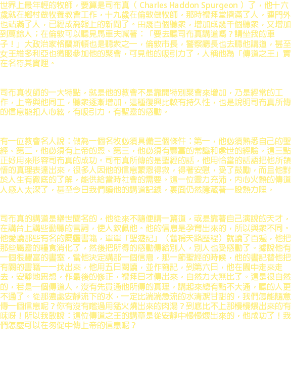 世界上最年輕的牧師，要算是司布真（ Charles Haddon Spurgeon ）了，他十六歲就在鄉村做牧養教會工作，十九歲在倫敦做牧師，那時禮拜堂擠滿了人，連門外也站滿了人，已經成為報上的新聞了。由幾百個聽眾，增加成幾千個聽眾，又增加到萬餘人；在倫敦可以聽見馬車夫喊著：「要去聽司布真講道嗎？請坐我的車子！」大政治家格蘭斯頓也是聽眾之一，倫敦市長，警察廳長也去聽他講道，甚至女王維多利亞也微服參加他的聚會，可見他的吸引力了，人稱他為「傳道之王」實在名符其實哩。 司布真牧師的一大特點，就是他的教會不是靠開特別聚會來增加，乃是經常的工作，上帝與他同工，聽眾逐漸增加，這種復興比較有持久性，也是說明司布真所傳的信息能扣人心絃，有吸引力，有聖靈的感動。 有一位教會名人說：做為一個名牧必須具備三個條件：第一，他必須熟悉自己的聖經。第二，他必須有上帝的恩。第三，他必須有豐富的常識和處世的經驗。這三點正好用來形容司布真的成功。司布真所傳的是聖經的話，他用恰當的話語把他所領悟的真理表達出來，很多人因他的信息蒙恩得救，得著安慰，受了鼓勵，而且他對於人生有徹底的了解，能供給當時社會的需要。這一位靈力充沛，內心火熱的傳道人感人太深了，甚至今日我們讀他的講道記錄，裏面仍然隱藏著一股熱力哩。 司布真的講道是舉世聞名的，他從來不隨便講一篇道，或是靠著自己演說的天才，在講台上講些動聽的言詞，使人欽佩他。他的信息是孕育出來的，所以與眾不同。他愛讀那些有名的屬靈書籍，單單「聖遊記」（舊稱天路歷程）就讀了百遍，他把那些屬靈的糧食消化了，然後把所得的感動傳給別人，別人也受感動了。據說他有一個很豐富的書室，當他決定講那一個信息，那一節聖經的時候，他的書記替他把有關的書籍一一找出來，他用五日閱讀，並作劄記，到第六日，他在園中走來走去，安靜地思想，作最後的修正，禮拜日才傳出來，自然力大無比了。這是很自然的，若是一個傳道人，沒有先貫通他所傳的真理，講起來總有點不大通，聽的人更不通了。從那遠處安靜流下的水，一定比湍湍急流的水清潔甘甜的，我們怎能隨意傳一個信息呢？你有沒有嚐過用猛火燒出來的肉湯？到底比不上那慢慢煨出來的有味呀！所以我敢說：這位傳道之王的講章是從安靜中慢慢煨出來的，他成功了！我們怎麼可以在匆促中傳上帝的信息呢？