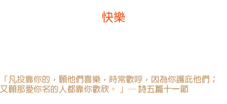 五日 快樂 基督徒的房子應當常常建築在快樂的山上，在那裏沒有陰影， 黎明來得早，暮色來得晚，比著谷中的基督徒有兩倍的黃金時光。 「凡投靠你的，願他們喜樂，時常歡呼，因為你護庇他們； 又願那愛你名的人都靠你歡欣。 」─ 詩五篇十一節 