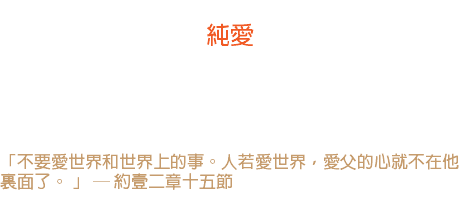 六日 純愛 人不能愛兩個相反的東西，正像不能同時走兩個方向一樣。 我們若想一箭雙鵰，結果只有妥協。 愛神呢，愛世界？ 「不要愛世界和世界上的事。人若愛世界，愛父的心就不在他裏面了。 」 ─ 約壹二章十五節 