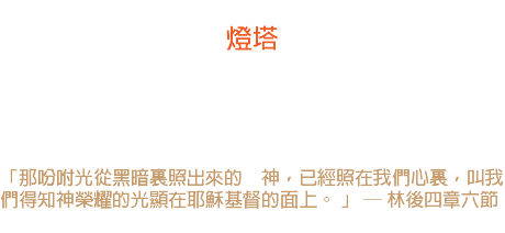 七日 燈塔 燈塔不會說話，但它的光照耀；燈塔不擊豉也不敲鑼，然而在遙遠的海面，船員們看見它可親的閃爍。 -- 黑門山路 「那吩咐光從黑暗裏照出來的　神，已經照在我們心裏，叫我們得知神榮耀的光顯在耶穌基督的面上。 」 ─ 林後四章六節 