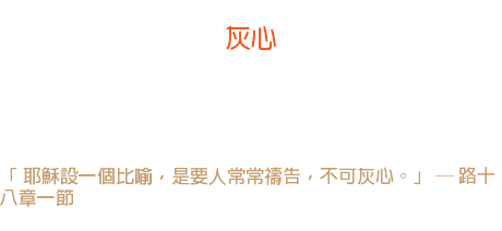 八日 灰心 撒但的倉庫裏儲藏著許多種子，可以撒在人的心裏， 其中以「灰心」的種子比其他種子更多。因它隨地可種，並且生長茂盛。 「 耶穌設一個比喻，是要人常常禱告，不可灰心。」 ─ 路十八章一節 