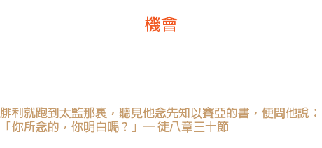 九日 機會 生活中最古怪，最無情的是「機會」。機會不僅要珍惜，並且要抓住它。 腓利在曠野遇見了太監，抓住了機會，福音的光就照遍了非洲。 腓利就跑到太監那裏，聽見他念先知以賽亞的書，便問他說： 「你所念的，你明白嗎？」─ 徒八章三十節 