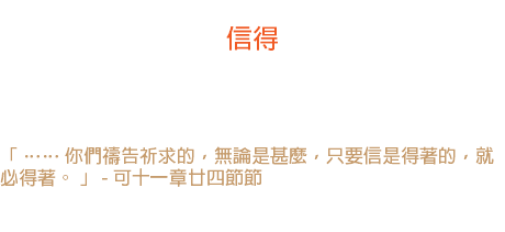 十四日 信得 信心上市場的時候，總是帶著籃子的。 「 …… 你們禱告祈求的，無論是甚麼，只要信是得著的，就必得著。 」 - 可十一章廿四節節 