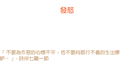 十五日 發怒 醫生能告訴你，發一次怒對於身體的損害，比發一次熱還要利害，所以一個常常「心懷不平」的人不能得到健康的身體。 -- 濮登」 「 不要為作惡的心懷不平，也不要向那行不義的生出嫉妒。 」- 詩卅七篇一節 