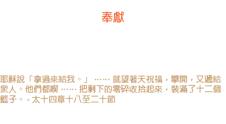 十七日 奉獻 馬丁路德說：「我的手裏曾有過許多東西，但是都失去了。 不過我放在神手裏的東西，仍然是屬我的。」 耶穌說「拿過來給我。」 …… 就望著天祝福，擘開，又遞給眾人。他們都喫 …… 把剩下的零碎收拾起來，裝滿了十二個籃子。 - 太十四章十八至二十節 