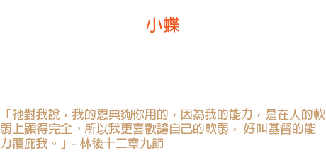 十九日 小蝶 神的永能常在最小的活物身上表現出來。 美洲有種蝴蝶，常是冒著大風向西方的大海飛進， 這小小的蝴蝶使我們受責備。 「祂對我說，我的恩典夠你用的，因為我的能力，是在人的軟弱上顯得完全。所以我更喜歡誇自己的軟弱， 好叫基督的能力覆庇我。」- 林後十二章九節 