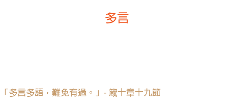廿一日 多言 說話時至少有十八條肌肉在工作，三十三條神經動作著； 四十五分鐘的正常生活，才能排泄出去十分鐘說話所產生的廢物。 多言有害！ 「多言多語，難免有過。」- 箴十章十九節 