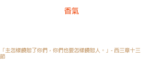 廿二日 香氣 「饒恕」是多美麗，卻又多難得的一件事。 「饒恕」就像一朵被踐踏的花在壓榨的底下放出來的香氣。 「主怎樣饒恕了你們，你們也要怎樣饒恕人。」- 西三章十三節 