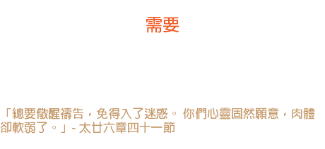 廿三日 需要 神的忠僕司布真說：我心情裏不願禱告的時候，正是我極需要跪下的時候。 「總要儆醒禱告，免得入了迷惑。 你們心靈固然願意，肉體卻軟弱了。」- 太廿六章四十一節 