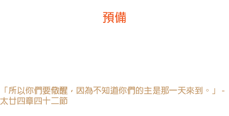 廿四日 預備 既然主隨時隨日可以再來，為什麼我們就不應當每日預備好呢？ 我感覺沒有其他的思想，比這帶給我們更多的祝福。-- 戴德生 「所以你們要儆醒，因為不知道你們的主是那一天來到。」 - 太廿四章四十二節 