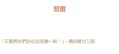 廿五日 惡習 壞習慣起先是一個陌生的訪客，後來是一個熟友，最後就變作主人了。 「又要將你們的心志改換一新。」- 弗四章廿三節 