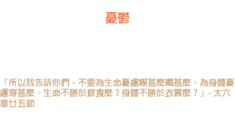 廿六日 憂鬱 憂鬱會叫凡事變色，牠會使一切東西變得「不可愛」，牠會使未來的希望淪入黑暗，給人一個精神上的麻庳。 「所以我告訴你們，不要為生命憂慮喫甚麼喝甚麼。為身體憂慮穿甚麼。生命不勝於飲食麼？身體不勝於衣裳麼？」- 太六章廿五節 