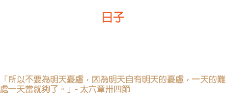 廿七日 日子 「今天」是我的日子，只要忠心奔走今天的路，做今天已有的工作， 全能全愛的神會照料昨天和明天的。 「所以不要為明天憂慮，因為明天自有明天的憂慮，一天的難處一天當就夠了。」- 太六章卅四節 
