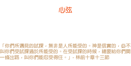 廿八日 心弦 小提琴的琴弦如果不拉緊，就奏不出音樂來。神一定不會把我們的心弦拉得太緊的，祂知道怎樣才能拉出美妙的音調。 「你們所遇見的試探，無非是人所能受的。神是信實的，必不叫你們受試探過於所能受的。在受試探的時候，總要給你們開一條出路，叫你們能忍受得住。」- 林前十章十三節 