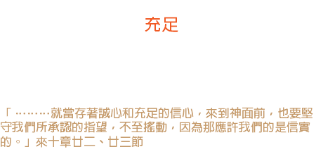 卅日 充足 不論你的需要是甚麼 -- 是物質的或精神的需要，神都有特別的話作為你信心的根基。 「 ………就當存著誠心和充足的信心，來到神面前，也要堅守我們所承認的指望，不至搖動，因為那應許我們的是信實的。」來十章廿二、廿三節 