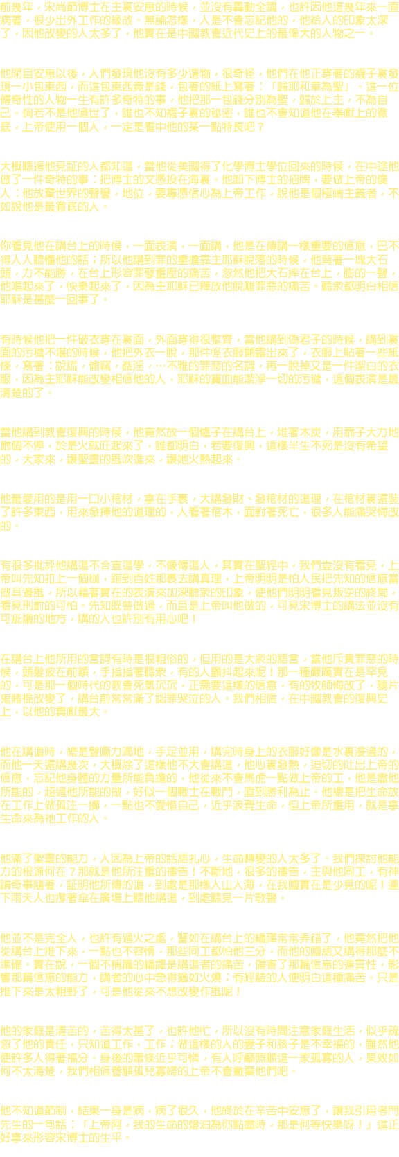 前幾年，宋尚節博士在主裏安息的時候，並沒有轟動全國，也許因他這幾年來一直病著，很少出外工作的緣故。無論怎樣，人是不會忘記他的，他給人的印象太深了，因他改變的人太多了，他實在是中國教會近代史上的最偉大的人物之一。 他閉目安息以後，人們發現他沒有多少遺物，很奇怪，他們在他正穿著的襪子裏發現一小包東西，而這包東西竟是錢，包著的紙上寫著：「歸耶和華為聖」。這一位傳奇性的人物一生有許多奇特的事，他把那一包錢分別為聖，歸於上主，不為自己。倘若不是他過世了，誰也不知襪子裏的秘密，誰也不會知道他在奉獻上的徹底，上帝使用一個人，一定是看中他的某一點特長吧？ 大概聽過他見証的人都知道，當他從美國得了化學博士學位回來的時候，在中途他做了一件奇特的事：把博士的文憑投在海裏。他卸下博士的招牌，要做上帝的僕人：他放棄世界的聲譽，地位，要專憑信心為上帝工作，說他是個極端主義者，不如說他是最徹底的人。 你看見他在講台上的時候，一面表演，一面講，他是在傳講一樣重要的信息，巴不得人人聽懂他的話；所以他講到罪的重擔靠主耶穌脫落的時候，他背著一塊大石頭，力不能勝，在台上形容罪孽重壓的痛苦，忽然他把大石摔在台上，膨的一聲，他唱起來了，快樂起來了，因為主耶穌已釋放他脫離罪惡的痛苦。聽眾都明白相信耶穌是甚麼一回事了。 有時候他把一件破衣穿在裏面，外面穿得很整齊，當他講到偽君子的時候，講到裏面的污穢不堪的時候，他把外衣一脫，那件怪衣服顯露出來了，衣服上貼著一些紙條，寫著：說謊，偷竊，姦淫，…不雅的罪惡的名詞，再一脫掉又是一件潔白的衣服，因為主耶穌能改變相信他的人，耶穌的寶血能潔淨一切的污穢，這個表演是最清楚的了。 當他講到教會復興的時候，他竟然放一個爐子在講台上，堆著木炭，用扇子大力地扇個不停，於是火就旺起來了，誰都明白，若要復興，這樣半生不死是沒有希望的，大家來，讓聖靈的風吹進來，讓她火熱起來。 他最愛用的是用一口小棺材，拿在手裹，大講發財、發棺材的道理，在棺材裏還裝了許多東西，用來發揮他的道理的，人看著棺木，面對著死亡，很多人能痛哭悔改的。 有很多批評他講道不合宣道學，不像傳道人，其實在聖經中，我們豈沒有看見，上帝叫先知扣上一個枷，跑到百姓那裹去講真理，上帝明明是怕人民把先知的信息當做耳邊風，所以藉著實在的表演來加深聽眾的印象，使他們明明看見叛逆的終局，看見刑罰的可怕。先知既曾做過，而且是上帝叫他做的，可見宋博士的講法並沒有可疵議的地方，講的人也許別有用心吧！ 在講台上他所用的言詞有時是很粗俗的，但用的是大眾的語言，當他斥責罪惡的時候，頭髮披在前額，手指指著聽眾，有的人顫抖起來呢！那一種嚴厲實在是罕見的，可是那一個時代的教會死氣沉沉，正需要這樣的信息，有的牧師悔改了，鴉片鬼賭棍改變了，講台前常常滿了認罪哭泣的人。我們相信，在中國教會的復興史上，以他的貢獻最大。 他在講道時，總是聲嘶力竭地，手足並用，講完時身上的衣服好像是水裏浸過的，而他一天還講幾次，大概除了這樣他不大會講道，他心裏發熱，迫切的吐出上帝的信息，忘記他身體的力量所能負擔的，他從來不會馬虎一點做上帝的工，他是盡他所能的，超過他所能的做，好似一個戰士在戰鬥，直到勝利為止。他總是把生命放在工作上做孤注一擲，一點也不愛惜自己，近乎浪費生命，但上帝所重用，就是拿生命來為祂工作的人。 他滿了聖靈的能力，人因為上帝的話語扎心，生命轉變的人太多了。我們探討他能力的根源何在？那就是他所注重的禱告！不斷地，很多的禱告，主與他同工，有神蹟奇事隨著，証明他所傳的道，到處是那樣人山人海，在我國實在是少見的呢！連下雨天人也撐著傘在廣場上聽他講道，到處聽見一片歌聲。 他並不是完全人，也許有過火之處，譬如在講台上的繙譯常常弄錯了，他竟然把他從講台上推下來，一點也不容情，那些同工都怕他三分，而他的國語又講得那麼不準確。實在說，一個不稱職的繙譯是講道者的痛苦，傷害了那篇信息的連貫性，影響那篇信息的能力，講者的心中急得猶如火燒；有經驗的人便明白這種痛苦。只是推下來是太粗野了，可是他從來不想改變作風呢！ 他的家庭是清苦的，苦得太甚了，也許他忙，所以沒有時間注意家庭生活，似乎疏忽了他的責任，只知道工作，工作；做這樣的人的妻子和孩子是不幸福的，雖然他使許多人得著福分。身後的蕭條近乎可憐，有人呼籲照顧這一家孤寡的人，果效如何不太清楚，我們相信眷顧孤兒寡婦的上帝不會撇棄他們吧。 他不知道節制，結果一身是病，病了很久，他終於在辛苦中安息了，讓我引用考門先生的一句話：「上帝阿，我的生命的燈油為你點盡時，那是何等快樂呀！」這正好拿來形容宋博士的生平。 