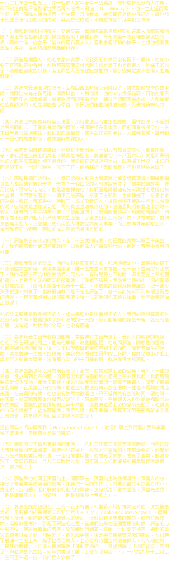 一八三七年的一個晚上，在一個窮人家中誕生一個男孩，沒有慶祝也沒有人注意，殊不知這就是日後影響世界百萬人的偉人慕迪（ D. L. Moody ）。他一生走過百萬里路，向一億餘人傳過福音。但從某一方面看來，慕迪實在是個平凡的人，誰也想不到他日後有那麼大的成就。與其說他成功，不如說神從平凡中創造神奇。 （一）慕迪是個鄉村的孩子，又瘦又高，這個鄉童就是那將要站在萬人面前演講的嗎？君王學者都傾聽他所講的真理呢！無獨有偶，司布真第一次在倫敦講道的時候，聽眾中有一位女子（後來的司布真夫人）看他拿起手帕的樣子，也想他鄉氣很重呢！後來，這兩個鄉童竟轟動世界。 （二）慕迪是個窮人，他的家素來貧寒，父親死的時候又沒有留下一個錢，他從小要工作補貼家中費用，他還有甚麼前途可言呢？路得馬丁也是個窮人，是礦工的兒子，這兩個窮家的小孩，全世界的人日後都記念他們，似乎安樂之處不是偉人的搖籃呢！ （三）慕迪未受過高深的教育，因為四歲的時候父親離世了，誰供給他求學的費用呢？他剛出來為主作見證，演講以後，人對他說，他的文法很多錯誤。日後他著名了，有時在大地方講道，讀聖經時有的字讀不出，請台下的聽眾讀出來，人都佩服他的真誠無偽，他是那麼虛心學習，今日我們讀他的講道記錄，仍覺得精練有力呢！ （四）慕迪起先做禮拜時坐在後面，那時他還沒有重生的經驗，靈性昏昧，不愛到上帝的面前去。正像教會普通的情形，禮拜時坐在最後面，而前面有很多空位。在主日學裏也鬧過笑話，教師說約翰福音，他拼命往舊約裏找，人都輕看他。誰料到有一日他成為最熱心，最會講解聖經的人。 （五）慕迪是個皮鞋店店員、但英雄不問出處，一個人有高貴的身份，卻貪喫懶做，會有甚麼良好的結局呢？職業是神聖的，慕迪當初（一八五六年）就是和帶領他的人跪在皮革屑堆禱告得救的，他從皮鞋店受呼召出來，就震撼了世界。本仁約翰是個工匠，他受了呼召，放下工作，他所寫的「天路歷程」不也普世馳名嗎？ （六）慕迪是個口吃的人，一個口吃的人能在大庭廣眾之前宣講真理嗎？聽過他講道的人都說他有演說天才。天才？一個口吃的人有演說天才？！他喜於講故事，會用比喻，講來句句有力，他是怎麼轉變的？我們還是說慕迪有先知講道的恩賜比較恰當吧。我們實在看出，一個平凡的慕迪，接受了主耶穌，生命轉變了，接受上帝的呼召，放在上帝的手中，順服主，成了超奇的人。這個原則在聖經中不是很明顯的嗎？彼得就是這樣成功的，司布真也是這樣成功的，這個原則將永遠適用於每一個人，讓我們放在主的手中吧。正如戴耳博士（英國教會領袖）對慕迪所說的，他實在看不出慕迪個人有甚麼成功的因素，完全是出乎上帝的作為。這並非說，慕迪是個無用的人，那麼讓那些有用的人才為世界做大事業，而那些庸才奉獻給上帝。倘若我們細心觀察，慕迪的成功因素仍是多方面的。、 （一）慕迪幾乎做成功的商人，在二十三歲的時候，他已經能夠每年賺五千美金了！我們能夠看出慕迪是能幹的，日後他偉大的事業顯出來，他是上帝手中合用的器皿。 （二）慕迪有敬虔的父母，他的父親是跪著死去的。那時他還幼小，當他的父親工作疲倦歸來的時候，覺得裏面疼痛，唯一的方法就是禱告，但一跪下去再沒有起來了。他的母親在困苦中撫養他們弟兄九人，有時覺得力不能勝，深夜跪在上帝的面前禱告，上帝用先知的話安慰鼓勵她：「你撇下孤兒，我必保全他的命；你的寡婦可以倚靠我」（耶利米書四十九章十一節）。不然也許照親戚所建議的，把一部份孩子給別人撫養了，也許慕迪就不是日後的慕迪了。幾千年前先知耶利米傳這信息的時候，一定不會想到日後的影響吧？這一位悲傷的先知聽見這事，豈不歡喜得淌出眼淚？ 他的父母親都是敬虔禱告的人，後來慕迪也是注重禱告的人，我們能否說屬靈的生命沒有根？撒下屬靈的種子終有收成的一天的。沒有衛斯理約翰的母親，就沒有衛斯理，沒有這一對敬虔的父母，也沒有慕迪。 （三）慕迪深受主日學教員的影響，當慕迪在主日學班上，受別人的輕視的時候，他的手搭在慕迪的肩上，他為他解窘，為他翻聖經。他訪問慕迪，關心他的靈魂，和他談到得救的問題，這一位主日學教員把慕迪帶到主的面前，清楚有重生的經驗，這是慕迪一生最大的轉機，讓我們不看輕主日學的工作罷，也許從那小小的工場上可以創造大事業，沒有那位忠心的主日學教員，就沒有偉大的慕迪。 （四）慕迪的講道可以分為兩個階段，起先，他常宣講上帝的公義，審判，一類的信息，很少講到上帝的愛，他真看出我們有甚麼地方值得上帝來愛我們？我們所需要的是悔悟改過，接受主耶穌。後來他因著愛爾蘭的一個青年傳道人，改變了他講道的路線。在英國工作的時候，他並沒有把這位青年放在眼中，他也不願與他同赴美國，在美國的時候，他也沒有熱烈地歡迎他，只不過偶然有空的時間，讓他講一兩次道，誰知聽眾被這位講者所吸住了，越來越多，連慕迪夫人也對剛從鄉間回來的丈夫說，他講的都是講約翰三章十六節，連慕迪也受上帝的愛所感動了，他講道的方向也轉變了，後來慕迪說：我不敢講，我不會講，我真不知用甚麼言辭來表達上帝的愛，還是講不清而且永遠講不完的呀！ 這位青年人名叫莫亨利（ Henry moorehouse ），從這件事上我們看出要謙卑學習才會進步，自滿自足是很危險的。 （五）慕迪與司布真也有很深的關係，一八七二年第二次在英國的時候，他在倫敦大禮拜堂聽司布真講道，那時他坐在樓上，很多人注意這個人在流淚哭泣，他覺得上帝既然能夠重用司布真，一定也能重用他，他看見了異象，看見了遠景，眼淚滂沱了。當司布真於一八九二年離世以後，司布真夫人把他遺留的寶貴聖經送給慕迪，慕迪哭了！ （六）慕迪與他的同工孫蓋先生共同服事主，孫蓋先生為他領唱詩，預備人的心，接受上帝藉著慕迪所傳的信息，在慕迪一生的工作上，得著孫蓋先生的助力不小。實在說，沒有動人的詩歌就沒有動人的聚會，這句話是不會太過的，孫蓋先生說：「他是謙卑的人」，他又說：「他是個順服上帝的人」。 （七）慕迪的能力源頭在乎上帝，在乎祈禱，有很多人用祈禱來支持他，這力量最大的，最影響他的是柯克夫人和史若夫人（ Mrs. Cooke and Mrs. Snow ），這兩位老人發現，雖然慕迪的講道受大眾歡迎，但他仍缺少聖靈的能力，他們在聚會中，暗暗為他禱告，引起了慕迪的注意，當她們告訴他這個意思的時候，慕迪的心中很不快，他經過慎重的考慮，終於請她們到家中談話，一同跪下禱告，她們的如火的禱告打動了他，他哭泣了，他飢渴更甚，這是慕迪被聖靈充滿的起點，也扭轉了慕迪一生的工作！為了世界百萬人，上帝從各方面造成這個偉人，有人稱他為「瘋狂的慕迪」，正像人稱保羅為「攪動天地的」。最後他說：「地向後退，天開了，倘若這是死的話，何等甜美呀！哦，上帝在呼喚我…。」一八九九年十二月二十三日正午這一位一代的巨人安息了。 