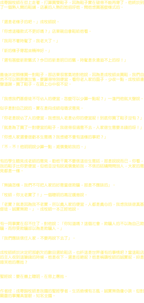 成寄歸牧師在街上走著，打算買雙鞋子，因為鞋子實在破得不能再穿了，他終於到了一個熟人開的鞋舖，店裏的人熱烈地招呼他，問他想買甚麼樣式的。 「還是老樣子的吧。」成牧師說。 「你想這種款式不更好嗎？」店東親自拿鞋給他看。 「我用不著時髦了，我老大了。」 「新的樣子穿起來精神好。」 「還有甚麼新款舊式？今日的新是明日的舊，時髦是永遠追不上的呀！」 最後決定照樣買一對鞋子，那店東很客氣地對他說，因為是成牧師來買鞋，我們自然不可以照原價出售，要算得特別便宜，看你老人家的面子，少收一點，成牧師連聲道謝，買了鞋子，在路上心中很不安。 「我想我們基督徒不可佔人的便宜，怎麼可以少算一點呢？」一進門他就大聲說。 似乎是對自己說的，實在是向成師母徵求意見。 「你老是說佔了人的便宜，我想別人老是佔你的便宜呢！到底你買了鞋子沒有？」 「就是為了買了一對便宜的鞋子，我做得很過意不去，人家做生意要本錢的呀！」 「你想人家還會做虧本生意嗎？我想總不會有這樣的事吧？」 「不，不！他明明說少算一點，減價賣給我的。」 有的學生聽見成老師的意見，勸他干萬不要信這些生意話，那是說說而已，你看，我的鞋子比你更便宜，但他並沒有說減價賣給我，不信的話請問問別人，大家的意見都是一樣。 「無論怎樣，我們不可把人家的好意當做欺騙，那是不應該的」。 「牧師，你太老實了！」一個聰明的高足嘆息說。 「老實？就是因為我不老實，所以貪人家的便宜，人都是貪心的，我想我該做真基督徒，誠實無欺。」。成牧師一本正經地說。 有一同事實在忍不住了，對他說：「你知道嗎？這個社會，欺騙人的不以為自己欺騙，而你受欺騙卻以為是欺騙人。」 「我們應該信任人家，不要再說下去了」。 成牧師終於決定把那虧欠的數目還給鞋店，也許這是世界僅有的事情吧？當這鞋店的主人收到這筆錢的時候，他是收下，還是拒絕呢？他是稱讚牧師的誠實呢，抑是暗笑他的愚拙？ 聖經說：要在善上聰明，在惡上愚拙。 作者按：成寄歸牧師是我國的聖經學者，生活儉樸有古風，誠實無偽像小孩。但對屬靈的事獨具慧眼，知名全國。 