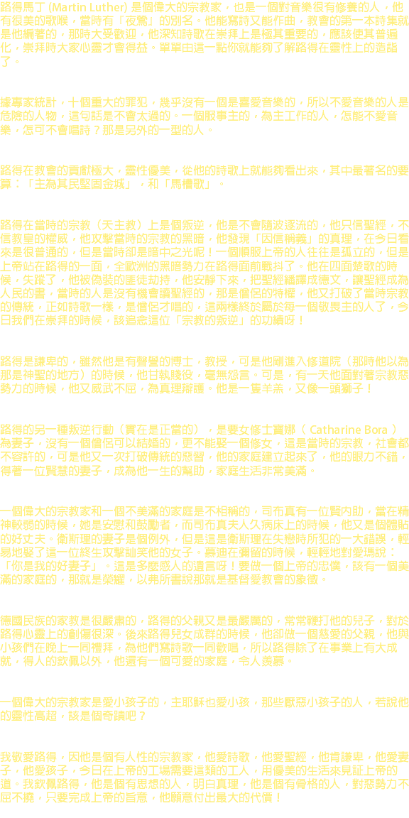 路得馬丁 (Martin Luther) 是個偉大的宗教家，也是一個對音樂很有修養的人，他有很美的歌喉，當時有『夜鶯』的別名。他能寫詩又能作曲，教會的第一本詩集就是他編著的，那時大受歡迎，他深知詩歌在崇拜上是極其重要的，應該使其普遍化，崇拜時大家心靈才會得益。單單由這一點你就能夠了解路得在靈性上的造詣了。 據專家統計，十個重大的罪犯，幾乎沒有一個是喜愛音樂的，所以不愛音樂的人是危險的人物，這句話是不會太過的。一個服事主的，為主工作的人，怎能不愛音樂，怎可不會唱詩？那是另外的一型的人。 路得在教會的貢獻極大，靈性優美，從他的詩歌上就能夠看出來，其中最著名的要算：「主為其民堅固金城」，和「馬槽歌」。 路得在當時的宗教（天主教）上是個叛逆，他是不會隨波逐流的，他只信聖經，不信教皇的權威，他攻擊當時的宗教的黑暗，他發現「因信稱義」的真理，在今日看來是很普通的，但是當時卻是暗中之光呢！一個順服上帝的人往往是孤立的，但是上帝站在路得的一面，全歐洲的黑暗勢力在路得面前戰抖了。他在四面楚歌的時候，失蹤了，他被偽裝的匪徒劫持，他安靜下來，把聖經繙譯成德文，讓聖經成為人民的書，當時的人是沒有機會讀聖經的，那是僧侶的特權，他又打破了當時宗教的傳統，正如詩歌一樣，是僧侶才唱的，這兩樣終於屬於每一個敬畏主的人了，今日我們在崇拜的時候，該追念這位「宗教的叛逆」的功績呀！ 路得是謙卑的，雖然他是有聲譽的博士，教授，可是他剛進入修道院（那時他以為那是神聖的地方）的時候，他甘執賤役，毫無怨言。可是，有一天他面對著宗教惡勢力的時候，他又威武不屈，為真理辯護。他是一隻羊羔，又像一頭獅子！ 路得的另一種叛逆行動（實在是正當的），是要女修士寶娜（ Catharine Bora ）為妻子，沒有一個僧侶可以結婚的，更不能娶一個修女，這是當時的宗教，社會都不容許的，可是他又一次打破傳統的惡習，他的家庭建立起來了，他的眼力不錯，得著一位賢慧的妻子，成為他一生的幫助，家庭生活非常美滿。 一個偉大的宗教家和一個不美滿的家庭是不相稱的，司布真有一位賢內助，當在精神較弱的時候，她是安慰和鼓勵者，而司布真夫人久病床上的時候，他又是個體貼的好丈夫。衛斯理的妻子是個例外，但是這是衛斯理在失戀時所犯的一大錯誤，輕易地娶了這一位終生攻擊訕笑他的女子。慕迪在彌留的時候，輕輕地對愛瑪說：「你是我的好妻子」。這是多麼感人的遺言呀！要做一個上帝的忠僕，該有一個美滿的家庭的，那就是榮耀，以弗所書說那就是基督愛教會的象徵。 德國民族的家教是很嚴肅的，路得的父親又是最嚴厲的，常常鞭打他的兒子，對於路得心靈上的創傷很深。後來路得兒女成群的時候，他卻做一個慈愛的父親，他與小孩們在晚上一同禮拜，為他們寫詩歌一同歡唱，所以路得除了在事業上有大成就，得人的欽佩以外，他還有一個可愛的家庭，令人羨慕。 一個偉大的宗教家是愛小孩子的，主耶穌也愛小孩，那些厭惡小孩子的人，若說他的靈性高超，該是個奇蹟吧？ 我敬愛路得，因他是個有人性的宗教家，他愛詩歌，他愛聖經，他肯謙卑，他愛妻子，他愛孩子，今日在上帝的工場需要這類的工人，用優美的生活來見証上帝的道。我欽佩路得，他是個有思想的人，明白真理，他是個有骨格的人，對惡勢力不屈不撓，只要完成上帝的旨意，他願意付出最大的代價！ 