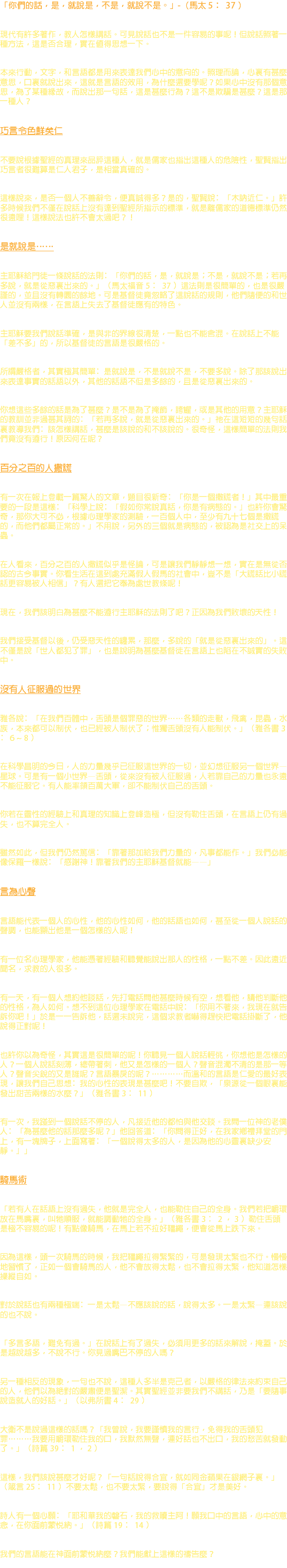 「你們的話，是，就說是，不是，就說不是。」-（馬太 5 ﹕ 37 ） 現代有許多著作，教人怎樣講話。可見說話也不是一件容易的事呢！但說話照著一種方法，這是否合理，實在值得思想一下。 本來行動，文字，和言語都是用來表達我們心中的意向的。照理而論，心裏有甚麼意思，口裏就說出來，這就是言語的效用，為什麼還要學呢？如果心中沒有那個意思，為了某種緣故，而說出那一句話，這是甚麼行為？這不是欺騙是甚麼？這是那一種人？ 巧言令色鮮矣仁 不要說根據聖經的真理來品評這種人，就是儒家也指出這種人的危險性，聖賢指出巧言者很難算是仁人君子，是相當真確的。 這樣說來，是否一個人不善辭令，便真誠得多？是的，聖賢說﹕「木訥近仁。」許多時候我們不僅在說話上沒有達到聖經所指示的標準，就是離儒家的道德標準仍然很遠哩！這樣說法也許不會太過吧？！ 是就說是…… 主耶穌給門徒一條說話的法則﹕「你們的話，是，就說是；不是，就說不是；若再多說，就是從惡裏出來的。」（馬太福音 5 ﹕ 37 ）這法則是很簡單的，也是很嚴謹的，並且沒有轉圜的餘地。可是基督徒竟忽略了這說話的規則，他們隨便的和世人並沒有兩樣，在言語上失去了基督徒應有的特色。 主耶穌要我們說話準確，是與非的界線很清楚，一點也不能含混。在說話上不能「差不多」的，所以基督徒的言語是很嚴格的。 所謂嚴格者，其實極其簡單﹕是就說是，不是就說不是，不要多說。除了那該說出來表達事實的話語以外，其他的話語不但是多餘的，且是從惡裏出來的。 你想這些多餘的話是為了甚麼？是不是為了掩飾，誇耀，或是其他的用意？主耶穌的教訓並非過甚其詞的﹕「若再多說，就是從惡裏出來的。」祂在這短短的幾句話裏教導我們﹕該怎樣講話，甚麼是該說的和不該說的。很奇怪，這樣簡單的法則我們竟沒有遵行！原因何在呢？ 百分之百的人撒謊 有一次在報上登載一篇驚人的文章，題目很新奇﹕「你是一個撒謊者！」其中最重要的一段是這樣﹕「科學上說﹕『假如你常說真話，你是有病態的。』也許你會驚奇，那你大可不必，根據心理學家的測驗，一百個人中，至少有九十七個是撒謊的，而他們都屬正常的。」不用說，另外的三個就是病態的，被認為是社交上的呆蟲。 在人看來，百分之百的人撒謊似乎是怪論，可是讓我們靜靜想一想，實在是無從否認的古今事實。你看生活在這到處充滿假人假馬的社會中，豈不是「大謊話比小謊話更容易被人相信」？有人還把它奉為處世教條呢！ 現在，我們該明白為甚麼不能遵行主耶穌的法則了吧？正因為我們敗壞的天性！ 我們接受基督以後，仍受惡天性的纏累，那麼，多說的「就是從惡裏出來的」。這不僅是說「世人都犯了罪」，也是說明為甚麼基督徒在言語上也陷在不誠實的失敗中。 沒有人征服過的世界 雅各說﹕「在我們百體中，舌頭是個罪惡的世界……各類的走獸，飛禽，昆蟲，水族，本來都可以制伏，也已經被人制伏了；惟獨舌頭沒有人能制伏。」（雅各書 3 ﹕ 6 ~ 8 ） 在科學昌明的今日，人的力量幾乎已征服這世界的一切，並幻想征服另一個世界—星球。可是有一個小世界—舌頭，從來沒有被人征服過，人若靠自己的力量也永遠不能征服它。有人能率領百萬大軍，卻不能制伏自己的舌頭。 你若在靈性的經驗上和真理的知識上登峰造極，但沒有勒住舌頭，在言語上仍有過失，也不算完全人。 雖然如此，但我們仍然篤信﹕「靠著那加給我們力量的，凡事都能作。」我們必能像保羅一樣說﹕「感謝神！靠著我們的主耶穌基督就能——」 言為心聲 言語能代表一個人的心性，他的心性如何，他的話語也如何，甚至從一個人說話的聲調，也能顯出他是一個怎樣的人呢！ 有一位名心理學家，他能憑著經驗和聽覺能說出那人的性格，一點不差。因此遠近聞名，求教的人很多。 有一天，有一個人想約他談話，先打電話問他甚麼時候有空，想看他，請他判斷他的性格，為人如何。想不到這位心理學家在電話中說﹕「你用不著來，我現在就告訴你吧！」於是一一告訴他，話還未說完，這個求教者嚇得趕快把電話掛斷了，他說得正對呢！ 也許你以為奇怪，其實這是很簡單的呢！你聽見一個人說話輕佻，你想他是怎樣的人？一個人說話刻薄，總帶著刺，他又是怎樣的一個人？聲音混濁不清的是那一等人？聲音尖銳的又是誰呢？言語暴戾的呢？…………而溫和的言語是仁愛的最好表現，讓我們自己思想﹕我的心性的表現是甚麼吧！不要自欺，「泉源從一個眼裏能發出甜苦兩樣的水麼？」（雅各書 3 ﹕ 11 ） 有一次，我踫到一個說話不停的人，凡接近他的都怕與他交談。我問一位神的老僕人﹕「為甚麼他的話那麼多呢？」他回答道﹕「你問得正好，在我家鄉禮拜堂的門上，有一塊牌子，上面寫著﹕『一個說得太多的人，是因為他的心靈裏缺少安靜。』」 騎馬術 「若有人在話語上沒有過失，他就是完全人，也能勒住自己的全身。我們若把嚼環放在馬嘴裏，叫牠順服，就能調動牠的全身。」（雅各書 3 ﹕ 2 ， 3 ）勒住舌頭是極不容易的呢！有點像騎馬，在馬上若不拉好韁繩，便會從馬上跌下來。 因為這樣，頭一次騎馬的時候，我把韁繩拉得緊緊的，可是發現太緊也不行。慢慢地習慣了，正如一個會騎馬的人，他不會放得太鬆，也不會拉得太緊，他知道怎樣操縱自如。 對於說話也有兩種極端﹕一是太鬆—不應該說的話，說得太多。一是太緊—連該說的也不說。 「多言多語，難免有過。」在說話上有了過失，必須用更多的話來解說，掩蓋。於是越說越多，不說不行。你見過嘴巴不停的人嗎？ 另一種相反的現象，一句也不說，這種人多半是克己者，以嚴格的律法來約束自己的人，他們以為絕對的嚴肅便是聖潔。其實聖經並非要我們不講話，乃是「要隨事說造就人的好話。」（以弗所書 4 ﹕ 29 ） 大衛不是說過這樣的話嗎？「我曾說，我要謹慎我的言行，免得我的舌頭犯罪………我要用嚼環勒住我的口，我默然無聲，連好話也不出口，我的愁苦就發動了。」（詩篇 39 ﹕ 1 ， 2 ） 這樣，我們該說甚麼才好呢？「一句話說得合宜，就如同金蘋果在銀網子裏。」（箴言 25 ﹕ 11 ）不要太鬆，也不要太緊，要說得「合宜」才是美好。 詩人有一個心願﹕「耶和華我的磐石，我的救贖主阿！願我口中的言語，心中的意念，在你面前蒙悅納。」（詩篇 19 ﹕ 14 ） 我們的言語能在神面前蒙悅納麼？我們能獻上這樣的禱告麼？ 