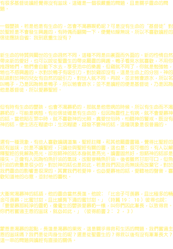 有很多基督徒讀經覺得沒有滋味，這確是一個很嚴重的問題，且是關乎靈命的問題。 一個嬰孩，若是他是有生命的，怎會不渴慕喫奶呢？可是沒有生命的“基督徒”對於聖經是不會發生興趣的，有時偶而翻閱一下，便覺枯燥無味。所以不喜歡讀經的信徒應該自省﹕我到底重生沒有？ 新生命的特質與屬世的生命迥然不同，這種不同是由裏面而外面的。新的性情自然帶來新的愛好，也可以說從聖靈生的帶來屬靈的興趣。鴨子看見水就喜歡，不用你推趕牠們，牠們會自動下水去，享受池中的樂趣。但雞就不同了，你就是勉強牠，牠也不感興趣的。水對於鴨子有吸引力，對於雞卻沒有，這是生命上的分別。神的話語對於神的兒女有自然的吸引力，對世人就不同。再說，並非牠會游水，所以名叫鴨子，乃是因為牠是鴨子，所以牠會游水；並不是讀經的便是基督徒，乃是因為他是基督徒，所以愛慕聖經。 但有時有生命的嬰孩，也會不渴慕奶的，那就是他患病的時候。所以有生命而不渴慕奶的，可能是病態。有些信徒確是有生命的，但因為靈性上有病，就不會愛慕神的話。當他陷在罪中時，就不喜歡神的光照。貪愛世俗時，怕聽神的警戒。既沒有神的話，便生活在糊塗中；生活糊塗，越發不要神的話，這種現象是很普遍的。 還有一種現象，有些人喜歡讀講道集，聖經註釋，和其他屬靈書籍，覺得比聖經的話有滋味，於是不讀聖經，只讀些與聖經有關的書，這也是﹕很可惜的。有人以解釋聖經的見解為亮光。卻忽略神的話本身就是亮光。讀書固然好，忽略神的話卻是損失。正像有人因為怕魚肝油的氣味，改服麥精魚肝油。後者雖然甘甜可口，但魚肝油的含量是很少的。對於神的話也是如此，若是我們因淡而無味而放棄它，對於我們靈命的影響是很深的。其實我們若愛神，也必愛慕祂的話，愛聽祂的聲音，喜歡知道祂的心意，並討祂的喜悅。 大衛常渴慕神的話語，他的靈命當然長進。他說﹕「比金子可羨慕，且比極多的精金可羨慕；比蜜甘甜，且比蜂房下滴的蜜甘甜。」（詩篇 19 ﹕ 10 ）彼得也說﹕「要愛慕那純淨的靈奶，像纔生的嬰孩愛慕奶一樣，叫你們因此漸長，以致得救。你們若嘗過主恩的滋味，就必如此。」（彼得前書 2 ﹕ 2 ， 3 ） 蒙恩是渴慕的起點，長進是渴慕的果效，這是關乎得救和生活的問題。我們嘗過主恩的滋味嗎？我們是從肉身生的呢？還是從聖靈生的？得救以後有沒有漸漸長大？這一串的問題與讀經有直接的關係。 