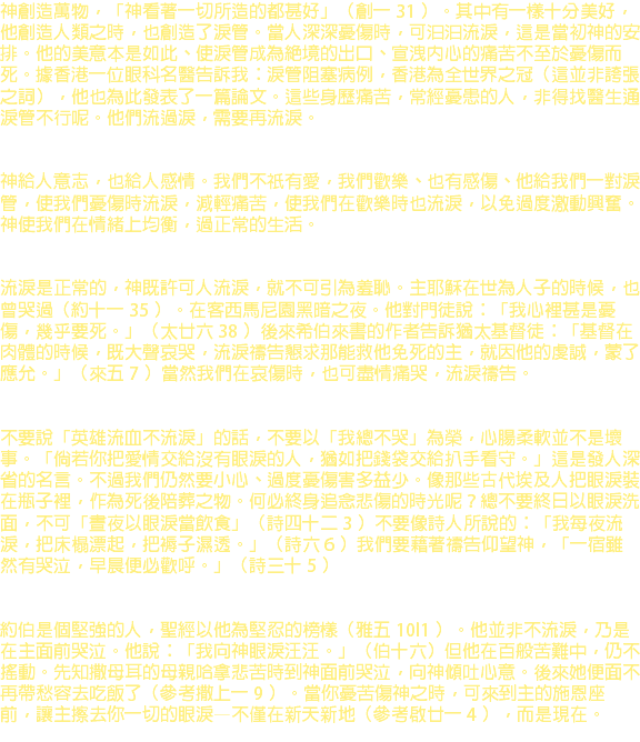 神創造萬物，「神看著一切所造的都甚好」（創一 31 ）。其中有一樣十分美好，他創造人類之時，也創造了淚管。當人深深憂傷時，可汩汩流淚，這是當初神的安排。他的美意本是如此、使淚管成為絕境的出口、宣洩內心的痛苦不至於憂傷而死。據香港一位眼科名醫告訴我：淚管阻塞病例，香港為全世界之冠（這並非誇張之詞），他也為此發表了一篇論文。這些身歷痛苦，常經憂患的人，非得找醫生通淚管不行呢。他們流過淚，需要再流淚。 神給人意志，也給人感情。我們不祇有愛，我們歡樂、也有感傷、他給我們一對淚管，使我們憂傷時流淚，減輕痛苦，使我們在歡樂時也流淚，以免過度激動興奮。神使我們在情緒上均衡，過正常的生活。 流淚是正常的，神既許可人流淚，就不可引為羞恥。主耶穌在世為人子的時候，也曾哭過（約十一 35 ）。在客西馬尼園黑暗之夜。他對門徒說：「我心裡甚是憂傷，幾乎要死。」（太廿六 38 ）後來希伯來書的作者告訴猶太基督徒：「基督在肉體的時候，既大聲哀哭，流淚禱告懇求那能救他免死的主，就因他的虔誠，蒙了應允。」（來五 7 ）當然我們在哀傷時，也可盡情痛哭，流淚禱告。 不要說「英雄流血不流淚」的話，不要以「我總不哭」為榮，心腸柔軟並不是壞事。「倘若你把愛情交給沒有眼淚的人，猶如把錢袋交給扒手看守。」這是發人深省的名言。不過我們仍然要小心、過度憂傷害多益少。像那些古代埃及人把眼淚裝在瓶子裡，作為死後陪葬之物。何必終身追念悲傷的時光呢？總不要終日以眼淚洗面，不可「晝夜以眼淚當飲食」（詩四十二 3 ）不要像詩人所說的：「我每夜流淚，把床榻漂起，把褥子濕透。」（詩六 6 ）我們要藉著禱告仰望神，「一宿雖然有哭泣，早晨便必歡呼。」（詩三十 5 ） 約伯是個堅強的人，聖經以他為堅忍的榜樣（雅五 10l1 ）。他並非不流淚，乃是在主面前哭泣。他說：「我向神眼淚汪汪。」（伯十六）但他在百般苦難中，仍不搖動。先知撒母耳的母親哈拿悲苦時到神面前哭泣，向神傾吐心意。後來她便面不再帶愁容去吃飯了（參考撒上一 9 ）。當你憂苦傷神之時，可來到主的施恩座前，讓主擦去你一切的眼淚—不僅在新天新地（參考啟廿一 4 ），而是現在。