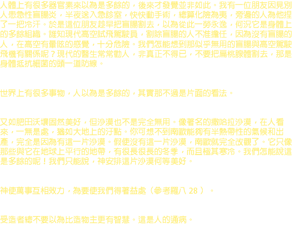 人體上有很多器官素來以為是多餘的，後來才發覺並非如此。我有一位朋友因見別人患急性盲腸炎，半夜送入急診室，快快動手術，總算化險為夷，旁邊的人為他捏了一把冷汗。於是這位朋友趁早把盲腸割去，以為從此一勞永逸，何況它是身體上的多餘組織。誰知現代高空試飛駕駛員，割除盲腸的人不准擔任，因為沒有盲腸的人，在高空有暈眩的感覺，十分危險。我們怎能想到那似乎無用的盲腸與高空駕駛飛機有關係呢？現代的醫生常常勸人，非真正不得已，不要把扁桃腺體割去，那是身體抵抗細菌的頭一道防線。 世界上有很多事物，人以為是多餘的，其實那不過是片面的看法。 又如肥田沃壤固然美好，但沙漠也不是完全無用。像著名的撒哈拉沙漠，在人看來，一無是處，猶如大地上的汙點。你可想不到南歐能夠有半熱帶性的氣候和出產，完全是因為有這一片沙漠。假使沒有這一片沙漠，南歐就完全改觀了。它只像那些與它在地球上平行的地帶，有很長很長的冬季，而且極其寒冷。我們怎能說這是多餘的呢！我們只能說，神安排這片沙漠何等美好。 神使萬事互相效力，為要使我們得著益處（參考羅八 28 ）。 受造者總不要以為比造物主更有智慧。這是人的通病。 