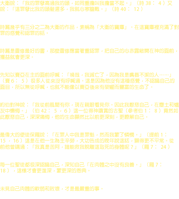 大衛說：「我的罪孽高過我的頭，如同重擔叫我擔當不起。」（詩 38 ﹕ 4 ）又說：「這罪孽比我的頭髮還多，我就心寒膽戰。」（詩 40 ﹕ 12 ） 詩篇幾乎有三分之二為大衛的作品，素稱為「大衛的寶庫」。在這寶庫裡充滿了對罪的感覺和認罪的話。 詩篇是靈修最好的書，那麼靈修應當著重認罪，把自己的心赤露敞開在神的面前，獲益就會更深。 先知以賽亞在主的面前呼喊：「禍哉，我滅亡了，因為我是嘴唇不潔的人……」（賽 6 ﹕ 5 ）很多人從來沒有呼喊過。這是因為他沒有這種感覺，不認識自己的面目，所以無從呼喊，也就不能像以賽亞後來有榮耀而豐富的生命了。 約伯對神說：「我從前風聞有你，現在親眼看見你。因此我厭惡自己，在塵土和爐灰中懊悔。」（伯 42 ﹕ 5 ， 6 ）這一位得神讚賞的古聖（參考伯 1 ﹕ 8 ）竟然如此厭惡自己，深深痛悔，他的生命顯然比以前更深刻，更瞭解自己。 最偉大的使徒保羅說：「在罪人中我是罪魁，然而我蒙了憐憫。」（提前 1 ﹕ 15 ， 16 ）這是在他一生為主辛勞，大功告成的晚年說這話，顯得更不平常。從前他曾講過：「我真是苦阿，誰能救我脫離這取死的身體呢？」（羅 7 ﹕ 24 ） 每一位聖徒都很深認識自己，深知自己「在肉體之中沒有良善。」（羅 7 ﹕ 18 ），這樣才會更進深，蒙更深的恩典。 未見自己肉體的軟弱和敗壞，才是最嚴重的事。 