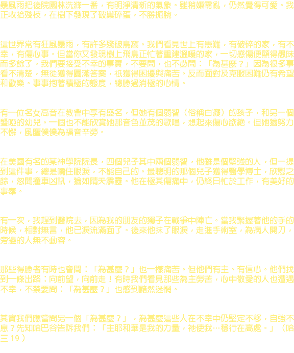 暴風雨把後院園林洗滌一番，有明淨清新的氣象。雖稍嫌零亂，仍然覺得可愛。我正收拾殘枝，在樹下發現了破巢碎蛋，不勝扼腕。 這世界常有狂風暴雨，有許多殘破鳥窩。我們看見世上有患難，有破碎的家，有不幸，有傷心事。但當你又發現樹上飛鳥正忙著重建溫暖的家，一切感傷便顯得愚昧而多餘了。我們要接受不幸的事實，不要問，也不必問：「為甚麼？」因為很多事看不清楚，無從獲得圓滿答案，祇獲得困擾與痛苦。反而面對及克服困難仍有希望和歡樂。事事抱著積極的態度，總勝過消極的心情。 有一位名女高音在教會中享有盛名，但她有個弱智（俗稱白癡）的孩子，和另一個聾啞的幼兒。一個也不能欣賞她那音色並茂的歌唱，想起來傷心欲絕。但她猶努力不懈，風塵僕僕為福音辛勞。 在美國有名的某神學院院長，四個兒子其中兩個弱智，他雖是個堅強的人，但一提到這件事，總是噙住眼淚，不能自己的。最聰明的那個兒子獲得醫學博士，欣慰之餘，忽聞撞車凶訊，猶如晴天霹靂。他在極其傷痛中，仍終日忙於工作，有美好的事奉。 有一次，我趕到醫院去，因為我的朋友的獨子在戰爭中陣亡。當我緊握著他的手的時候，相對無言，他已淚流滿面了。後來他抹了眼淚，走進手術室，為病人開刀，旁邊的人無不動容。 那些得勝者有時也會間：「為甚麼？」也一樣痛苦。但他們有主、有信心。他們找到一條出路：向前望，向前走！有時我們看見那些為主勞苦，心中敬愛的人也遭遇不幸，不禁要問：「為甚麼？」也感到黯然迷惘。 其實我們應當問另一個「為甚麼？」，為甚麼這些人在不幸中仍堅定不移，自強不息？先知哈巴谷告訴我們：「主耶和華是我的力量，祂使我…穩行在高處。」（哈三 19 ） 