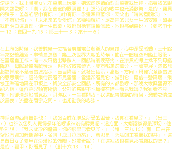 夕陽下，我正陪著女兒在草地上玩耍，她忽然定睛面對面望著我出神，指著我的眼睛大聲歡呼：「啊，我在爸爸的眼睛裡！」這時我的心中也充滿歡樂。是的，寶貝的孩子，爸爸的眼中有你，心中有你，永遠牽掛著你。天父也「時常看顧你」、「不忘記你」、「以永遠的愛愛你」的種種應許、足為神的兒女一生的安慰。如果我們明白這真理，便一生歡樂。我們對祂有這種信念，祂也感到喜悅。（參考申十一 12 ；賽四十九 15 ；耶三十一 3 ；來十一 6 ） 在上海的時候，我曾聽見一位福音廣播電台創辦人的見證，心中深受感動，三十餘年來記憶猶新。事情是這樣：第二次世界大戰的時候，他在一艘航空母艦上服役，在雷達室工作。有一次飛機出擊敵人，回航時氣候惡劣，在漆黑的海上找不到母艦降落，母艦恐被潛艇發現，也不敢微露燈光，雙方都焦灼萬分，一籌莫展。忽然想起為甚麼不藉著雷達指示，盲目降落。就發出指示，高度、方向，飛機完全照雷達的意思飛行。這時飛行員看不見雷達，雷達卻看見它，指引它。最後一聲降落，飛機正準確地降在甲板上，終於全部安全回航，所有的人都歡呼…那晚大家興奮得不能入眠。這位弟兄頓有所悟：父神的慈眼不也這樣在暗中看見我嗎？我雖看不見祂，祂卻清楚地看見我，引導我，一生看顧我。我還記得他講的時候，激動之情溢於言表，流露在眉宇之間‧，也扣動我的心弦。 神呼召摩西時告訴他：「我的百姓在埃及所受的困苦，我實在看見了。」（出三 7 ）也許以色列人覺得多年的呼求神沒有聽見呢。這方面，大衛認識得最深切，他對神說：「我未成形的體質，你的眼早已看見了。」（詩一三九 16 ）有一口井在聖地南邊加低斯途中，名叫「庇耳拉海萊」﹐意思是「永活的主看顧我的井」。這是昔日女子夏甲在沙漠地的體驗，她驚奇說：「在這裡我也看見那看顧我的嗎？」是的，夏甲，你看見了！（創十六 13 ~ 14 ） 