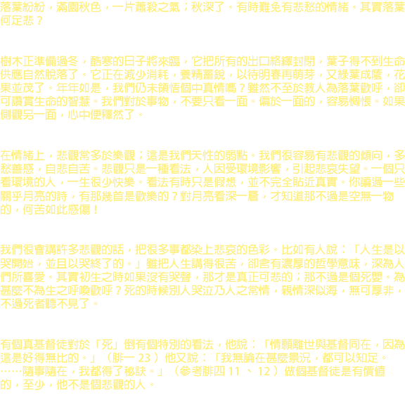 落葉紛紛，滿園秋色，一片蕭殺之氣；秋深了。有時難免有悲愁的情緒。其實落葉何足悲？ 樹木正準備過冬，酷寒的日子將來臨，它把所有的出口絡繹封閉，葉子得不到生命供應自然脫落了。它正在減少消耗，養精蓄銳，以待明春再萌芽，又綠葉成蔭，花果並茂了。年年如是，我們仍未領悟個中真情嗎？雖然不至於教人為落葉歡呼，卻可讚賞生命的智慧。我們對於事物，不要只看一面。偏於一面的，容易惆悵。如果側觀另一面，心中便釋然了。 在情緒上，悲觀常多於樂觀；這是我們天性的弱點。我們很容易有悲觀的傾向，多愁善感，自悲自苦。悲觀只是一種看法，人因受環境影響，引起悲哀失望。一個只看環境的人，一生很少快樂。看法有時只是假想，並不完全貼近真實。你讀過一些關乎月亮的詩，有那幾首是歡樂的？對月亮看深一層，才知道那不過是空無一物的，何苦如此感傷！ 我們很會講許多悲觀的話，把很多事都染上悲哀的色彩。比如有人說：「人生是以哭開始，並且以哭終了的。」雖把人生講得很苦，卻含有濃厚的哲學意味，深為人們所喜愛。其實初生之時如果沒有哭聲，那才是真正可悲的；那不過是個死嬰。為甚麼不為生之呼喚歡呼？死的時候別人哭泣乃人之常情，親情深似海，無可厚非，不過死者聽不見了。 有個真基督徒對於「死」倒有個特別的看法，他說：「情願離世與基督同在，因為這是好得無比的。」（腓一 23 ）他又說：「我無論在甚麼景況，都可以知足。……隨事隨在，我都得了秘訣。」（參考腓四 11 、 12 ）做個基督徒是有價值的，至少，他不是個悲觀的人。 